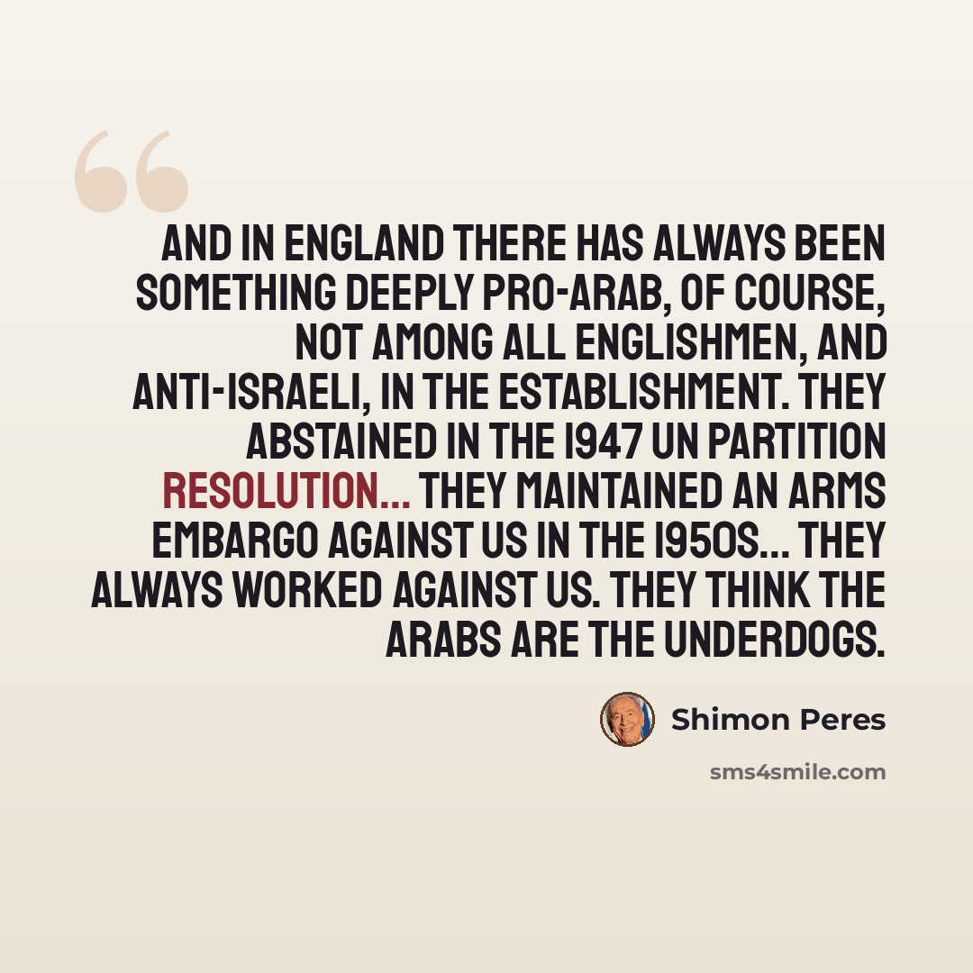 “And in England there has always been something deeply pro-Arab, of course, not among all Englishmen, and anti-Israeli, in the establishment. They abstained in the 1947 UN partition resolution... They maintained an arms embargo against us in the 1950s... They always worked against us. They think…” quote by Shimon Peres
