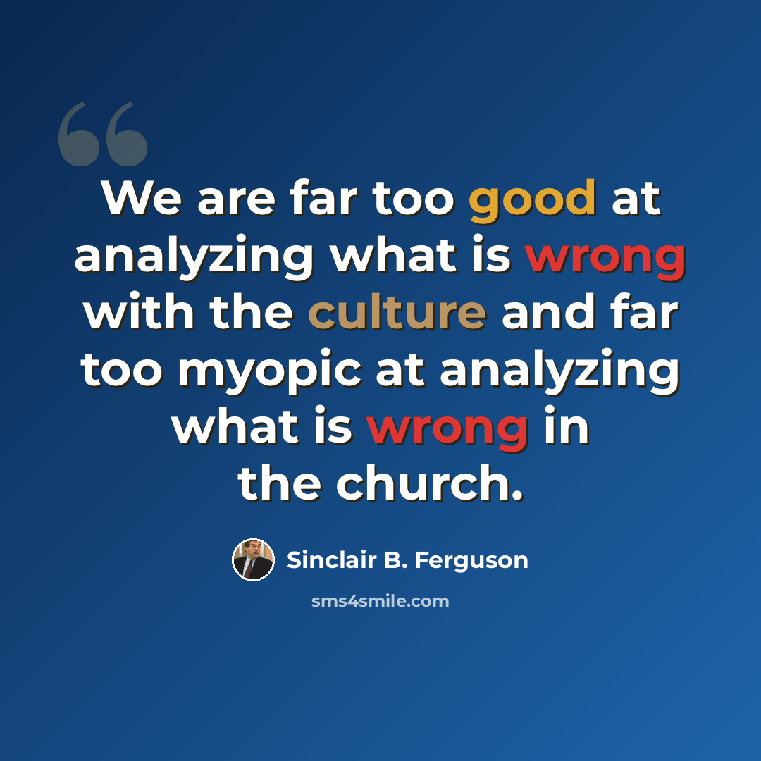 “We are far too good at analyzing what is wrong with the culture and far too myopic at analyzing what is wrong in the church.” quote by Sinclair B. Ferguson