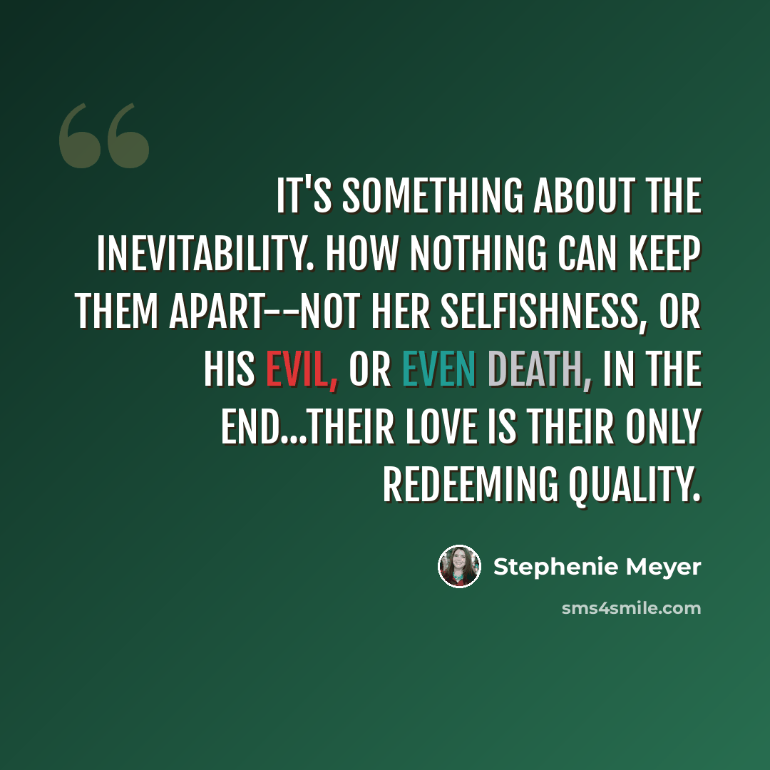 “It's something about the inevitability. How nothing can keep them apart--not her selfishness, or his evil, or even death, in the end...their love is their only redeeming quality.” quote by Stephenie Meyer