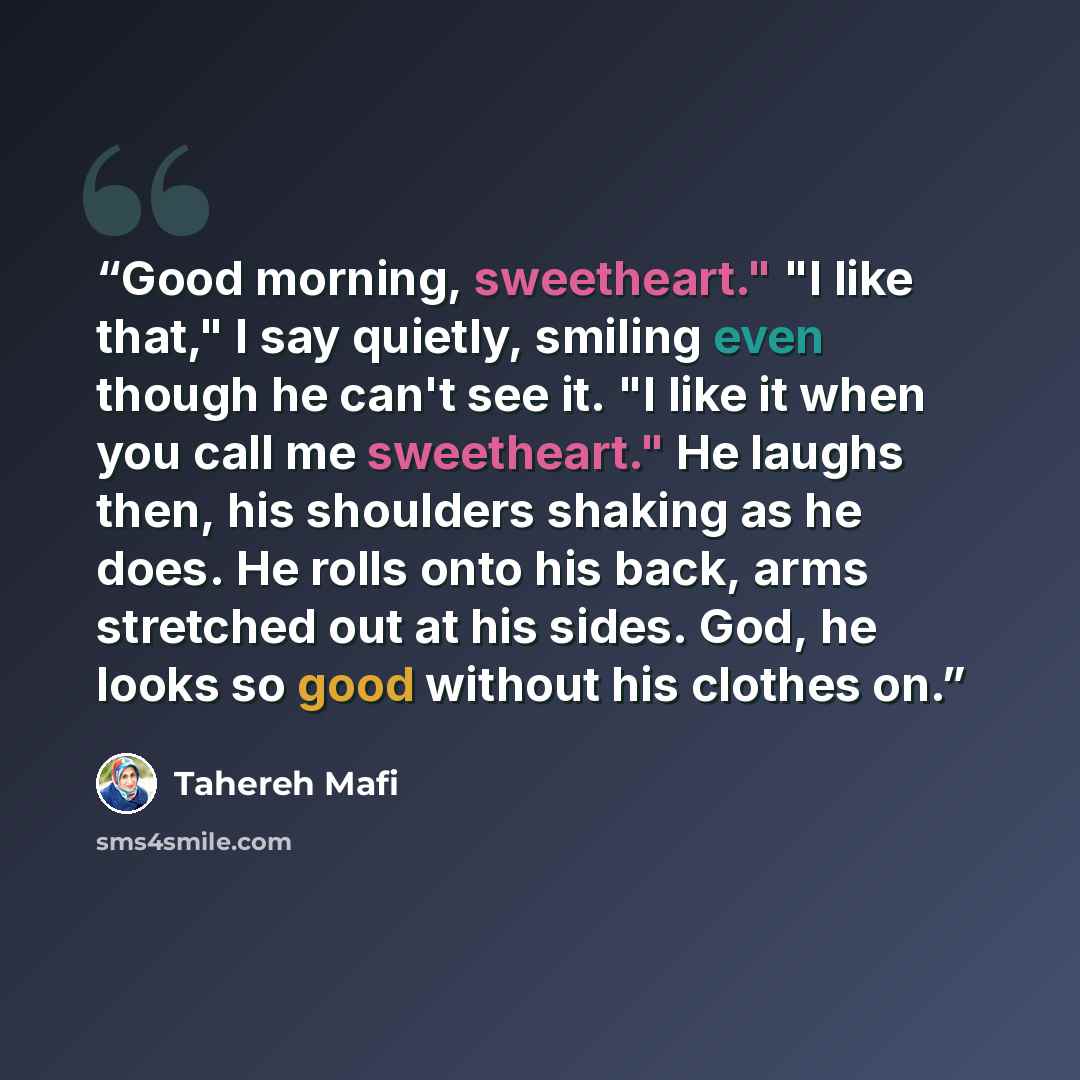 “Good morning, sweetheart." "I like that," I say quietly, smiling even though he can't see it. "I like it when you call me sweetheart." He laughs then, his shoulders shaking as he does. He rolls onto his back, arms stretched out at his sides. God, he looks so good without his clothes on.” quote by Tahereh Mafi