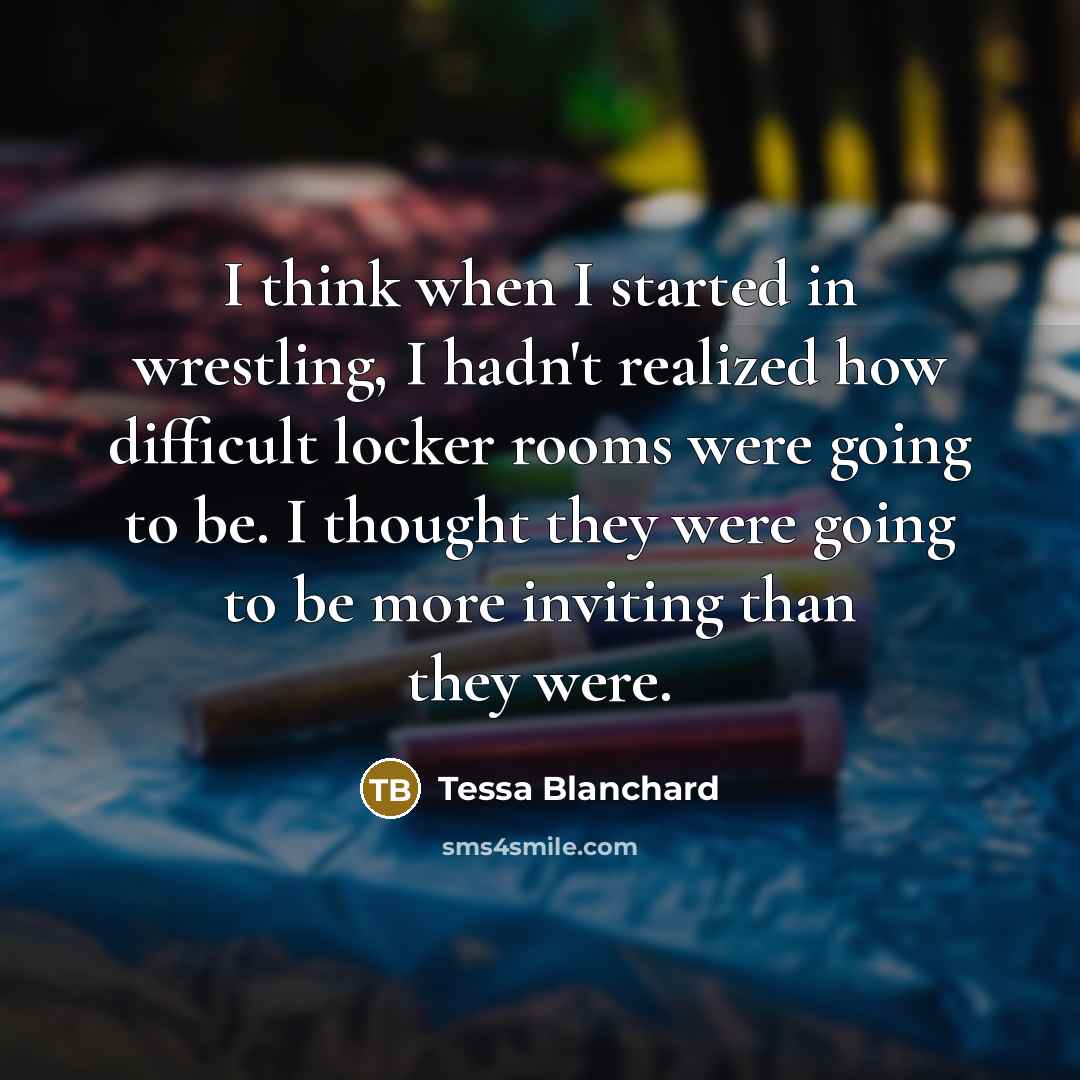 “I think when I started in wrestling, I hadn't realized how difficult locker rooms were going to be. I thought they were going to be more inviting than they were.” quote by Tessa Blanchard