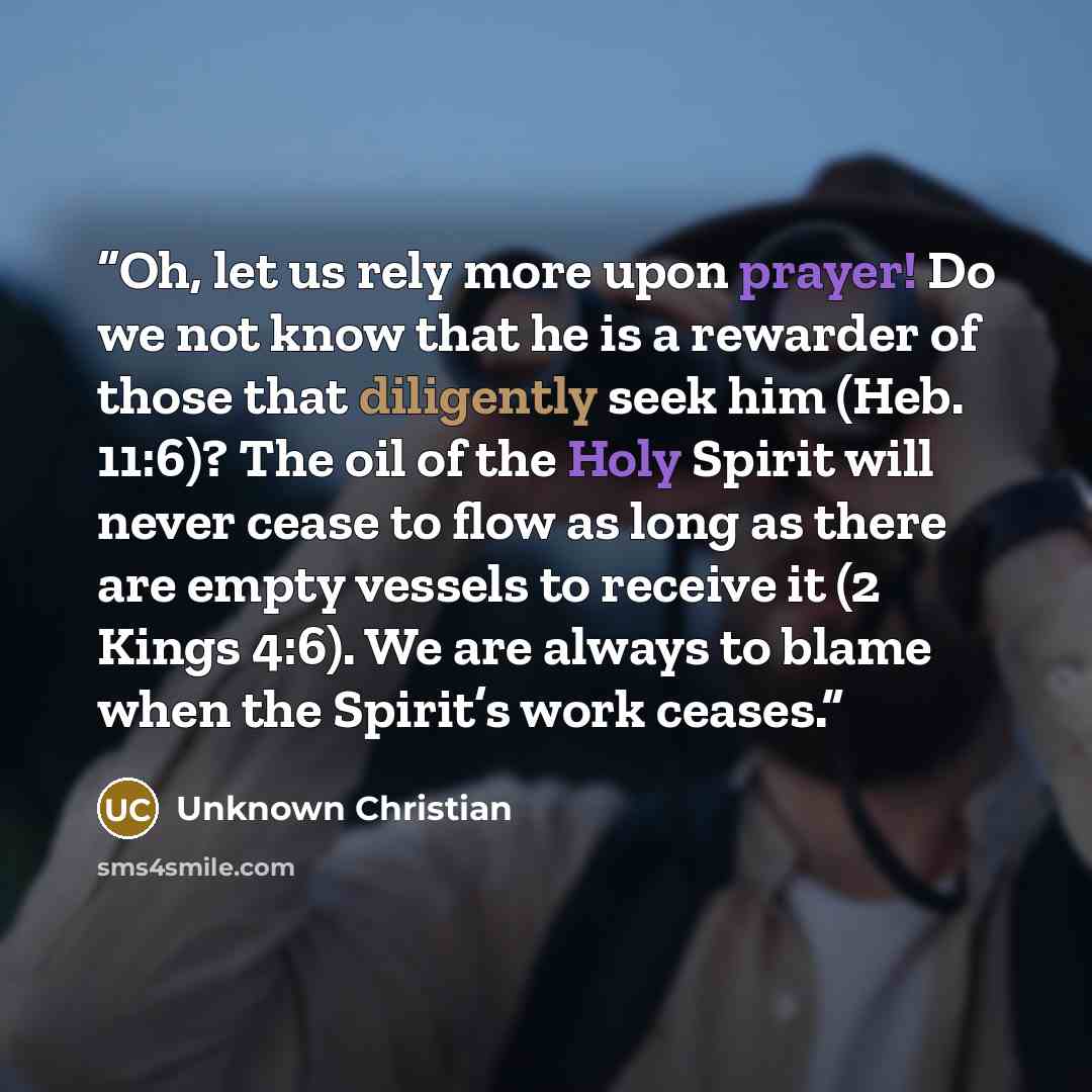 “Oh, let us rely more upon prayer! Do we not know that he is a rewarder of those that diligently seek him (Heb. 11:6)? The oil of the Holy Spirit will never cease to flow as long as there are empty vessels to receive it (2 Kings 4:6). We are always to blame when the Spirit’s work ceases.” quote by Unknown Christian
