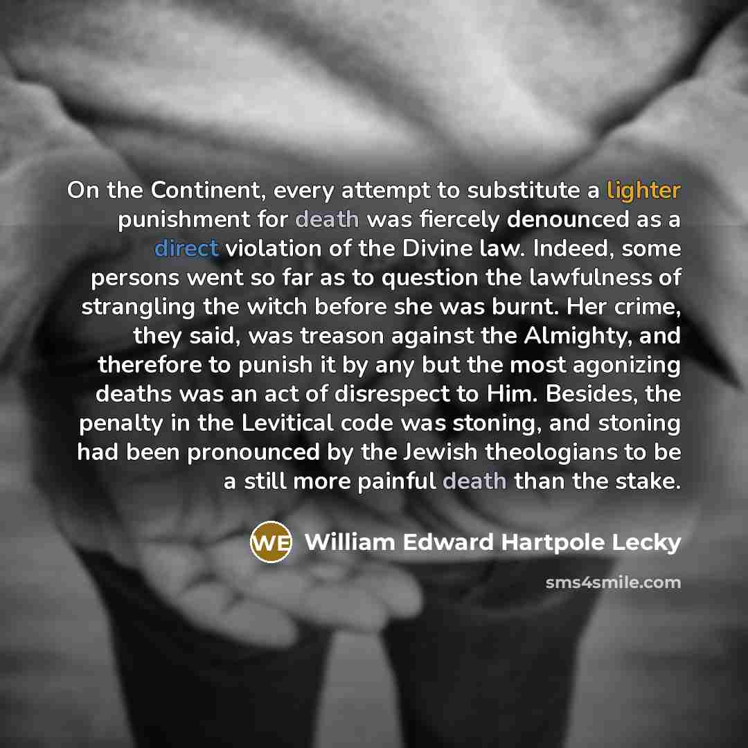 “On the Continent, every attempt to substitute a lighter punishment for death was fiercely denounced as a direct violation of the Divine law. Indeed, some persons went so far as to question the lawfulness of strangling the witch before she was burnt. Her crime, they said, was treason against the…” quote by William Edward Hartpole Lecky