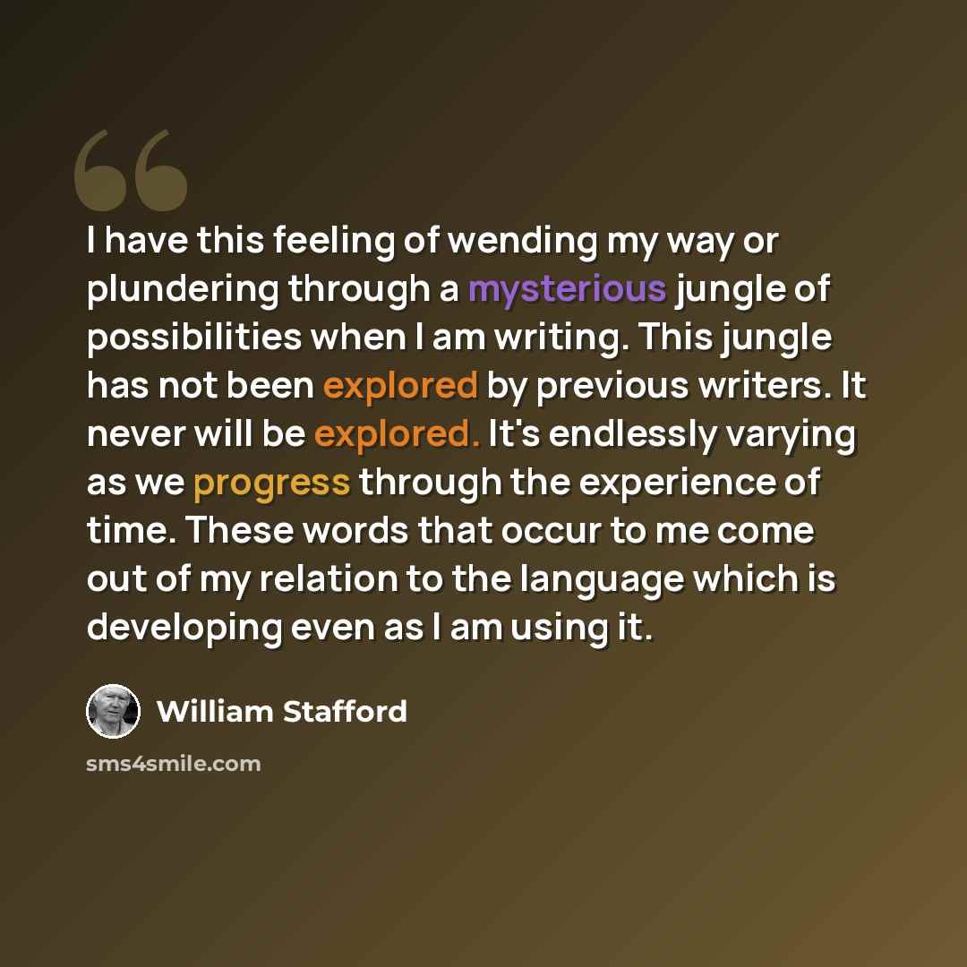 “I have this feeling of wending my way or plundering through a mysterious jungle of possibilities when I am writing. This jungle has not been explored by previous writers. It never will be explored. It's endlessly varying as we progress through the experience of time. These words that occur to me…” quote by William Stafford