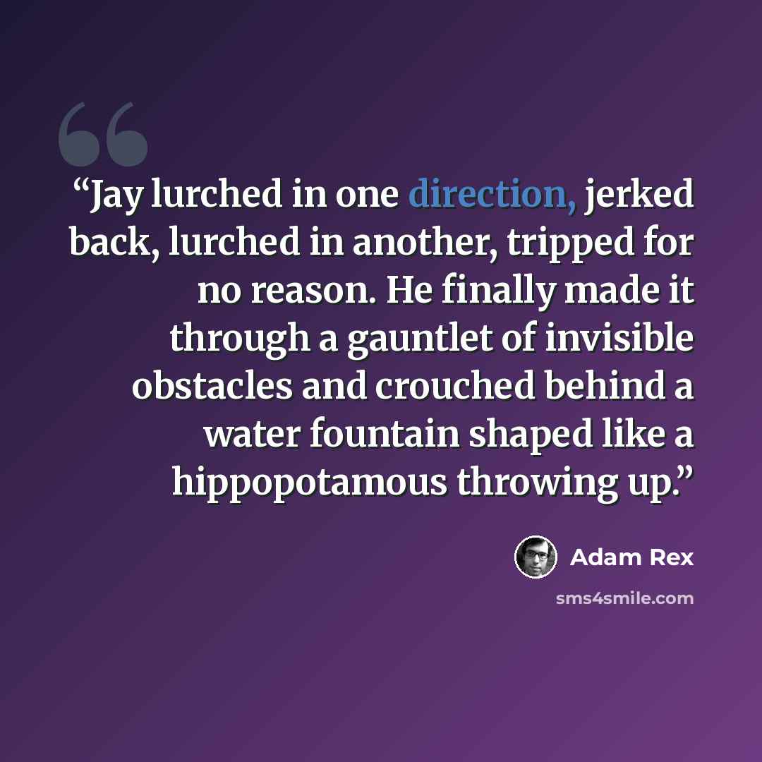 “Jay lurched in one direction, jerked back, lurched in another, tripped for no reason. He finally made it through a gauntlet of invisible obstacles and crouched behind a water fountain shaped like a hippopotamous throwing up.” quote by Adam Rex