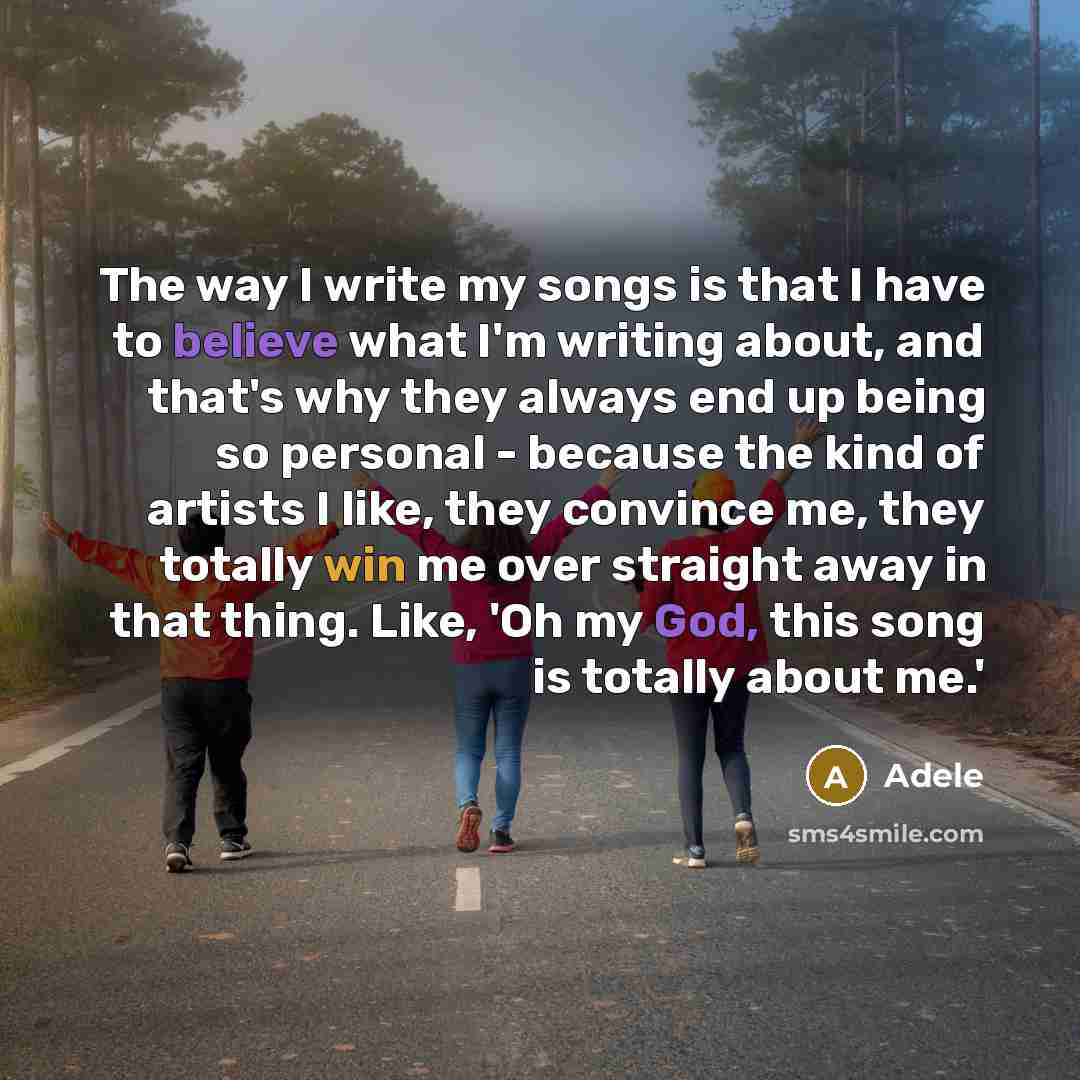 “The way I write my songs is that I have to believe what I'm writing about, and that's why they always end up being so personal - because the kind of artists I like, they convince me, they totally win me over straight away in that thing. Like, 'Oh my God, this song is totally about me.'” quote by Adele