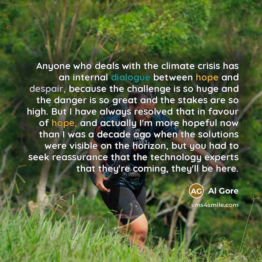 “Anyone who deals with the climate crisis has an internal dialogue between hope and despair, because the challenge is so huge and the danger is so great and the stakes are so high. But I have always resolved that in favour of hope, and actually I'm more hopeful now than I was a decade ago when the…” quote by Al Gore