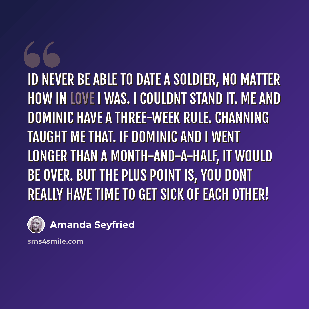 “Id never be able to date a soldier, no matter how in love I was. I couldnt stand it. Me and Dominic have a three-week rule. Channing taught me that. If Dominic and I went longer than a month-and-a-half, it would be over. But the plus point is, you dont really have time to get sick of each other!” quote by Amanda Seyfried