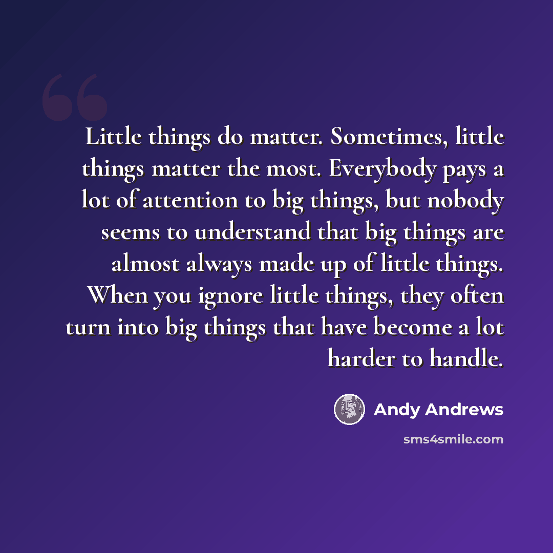 “Little things do matter. Sometimes, little things matter the most. Everybody pays a lot of attention to big things, but nobody seems to understand that big things are almost always made up of little things. When you ignore little things, they often turn into big things that have become a lot…” quote by Andy Andrews