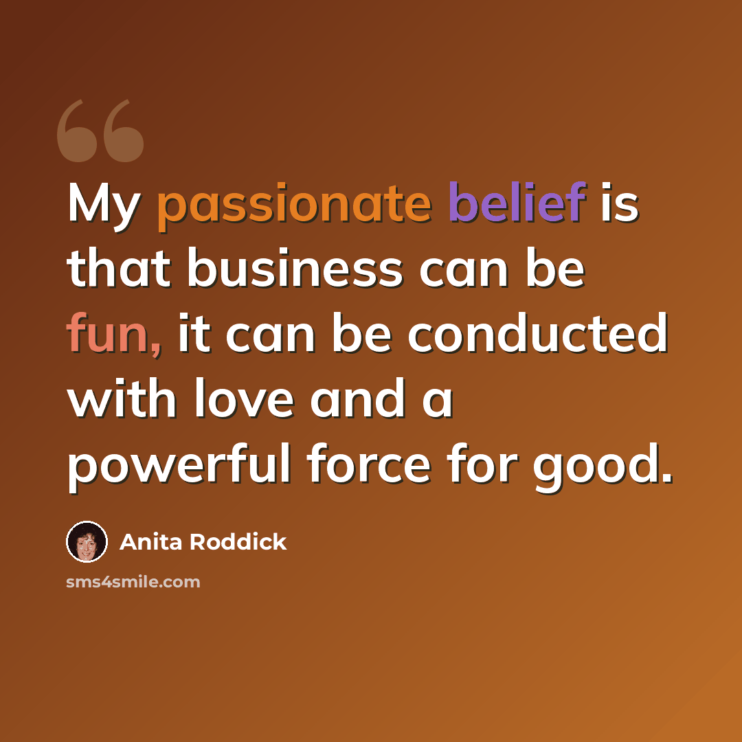 “My passionate belief is that business can be fun, it can be conducted with love and a powerful force for good.” quote by Anita Roddick