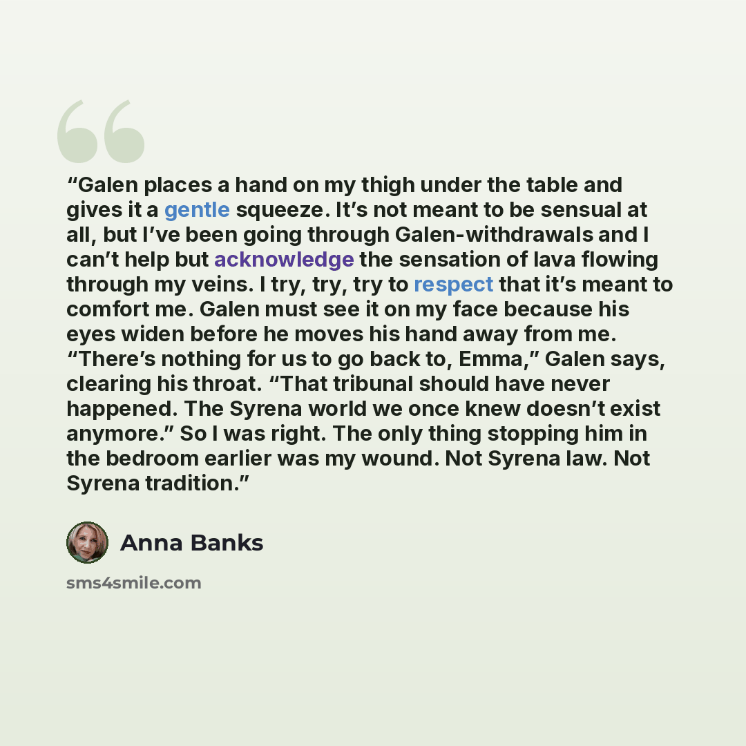 “Galen places a hand on my thigh under the table and gives it a gentle squeeze. It’s not meant to be sensual at all, but I’ve been going through Galen-withdrawals and I can’t help but acknowledge the sensation of lava flowing through my veins. I try, try, try to respect that it’s meant to comfort…” quote by Anna Banks