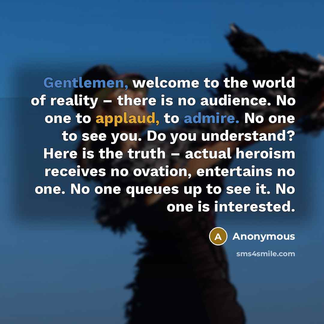 “Gentlemen, welcome to the world of reality – there is no audience. No one to applaud, to admire. No one to see you. Do you understand? Here is the truth – actual heroism receives no ovation, entertains no one. No one queues up to see it. No one is interested.” quote by Anonymous