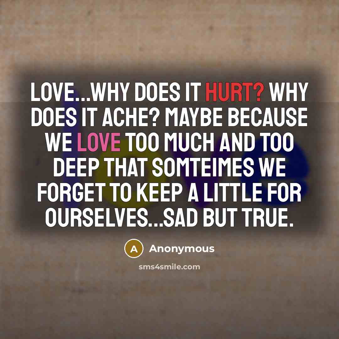 “Love...Why does it hurt? Why does it ache? Maybe because we love too much and too deep that somteimes we forget to keep a little for ourselves...sad but true.” quote by Anonymous