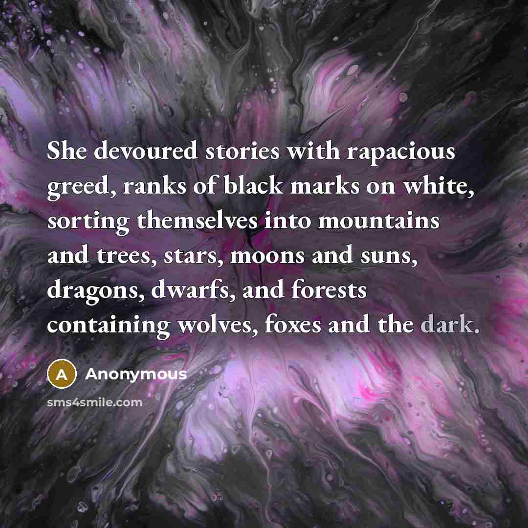 “She devoured stories with rapacious greed, ranks of black marks on white, sorting themselves into mountains and trees, stars, moons and suns, dragons, dwarfs, and forests containing wolves, foxes and the dark.” quote by Anonymous