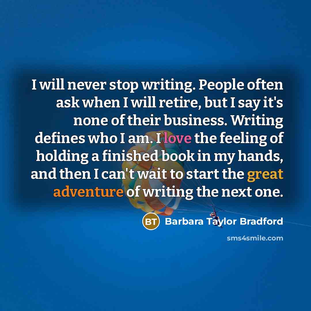 “I will never stop writing. People often ask when I will retire, but I say it's none of their business. Writing defines who I am. I love the feeling of holding a finished book in my hands, and then I can't wait to start the great adventure of writing the next one.” quote by Barbara Taylor Bradford