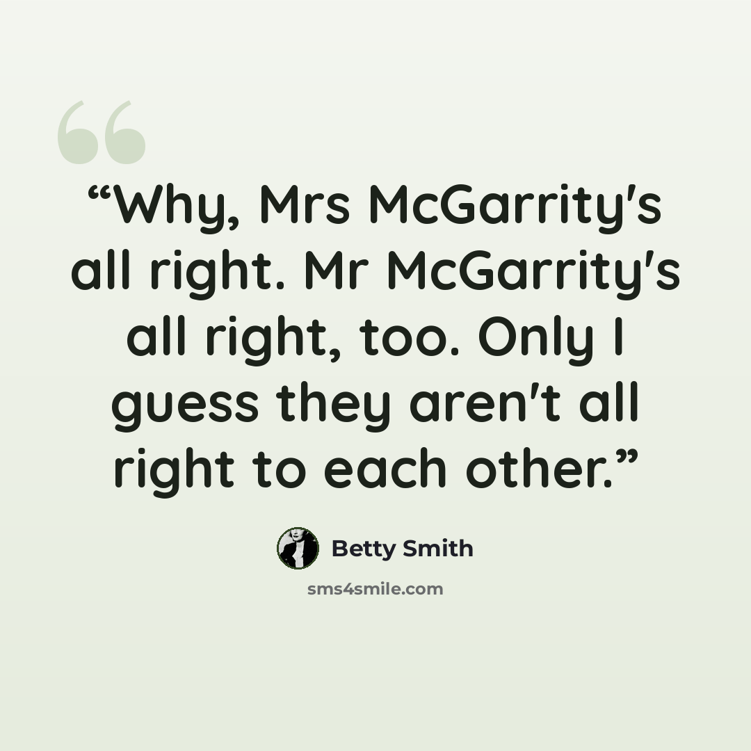 “Why, Mrs McGarrity's all right. Mr McGarrity's all right, too. Only I guess they aren't all right to each other.” quote by Betty Smith
