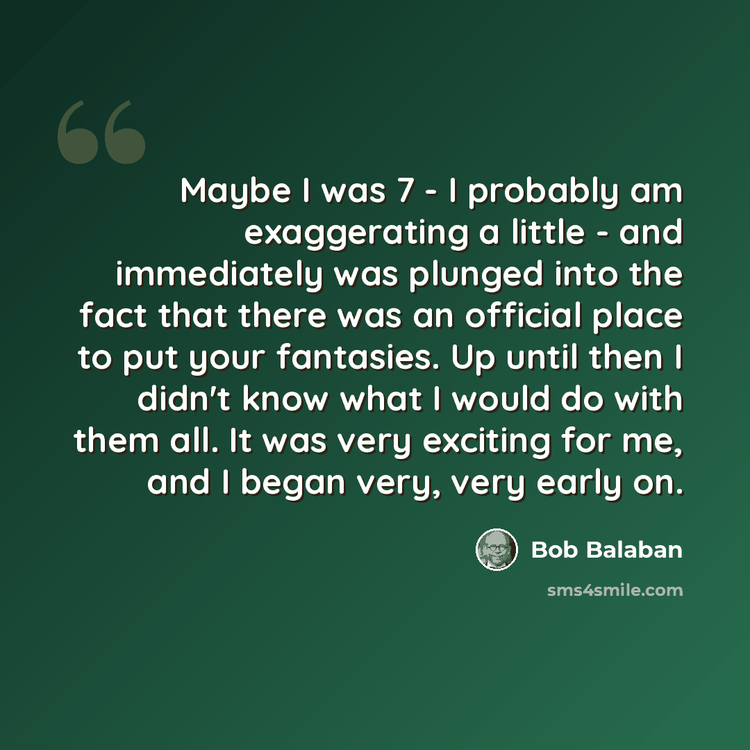 “Maybe I was 7 - I probably am exaggerating a little - and immediately was plunged into the fact that there was an official place to put your fantasies. Up until then I didn't know what I would do with them all. It was very exciting for me, and I began very, very early on.” quote by Bob Balaban