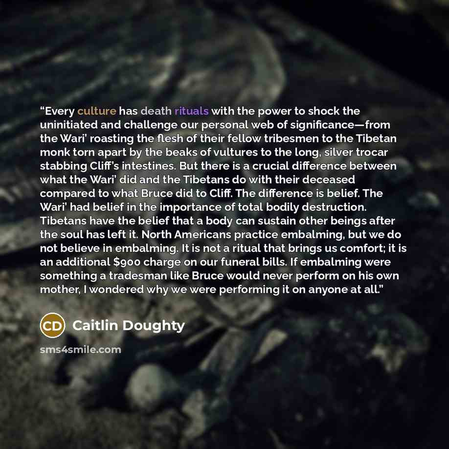 “Every culture has death rituals with the power to shock the uninitiated and challenge our personal web of significance—from the Wari’ roasting the flesh of their fellow tribesmen to the Tibetan monk torn apart by the beaks of vultures to the long, silver trocar stabbing Cliff’s intestines. But…” quote by Caitlin Doughty