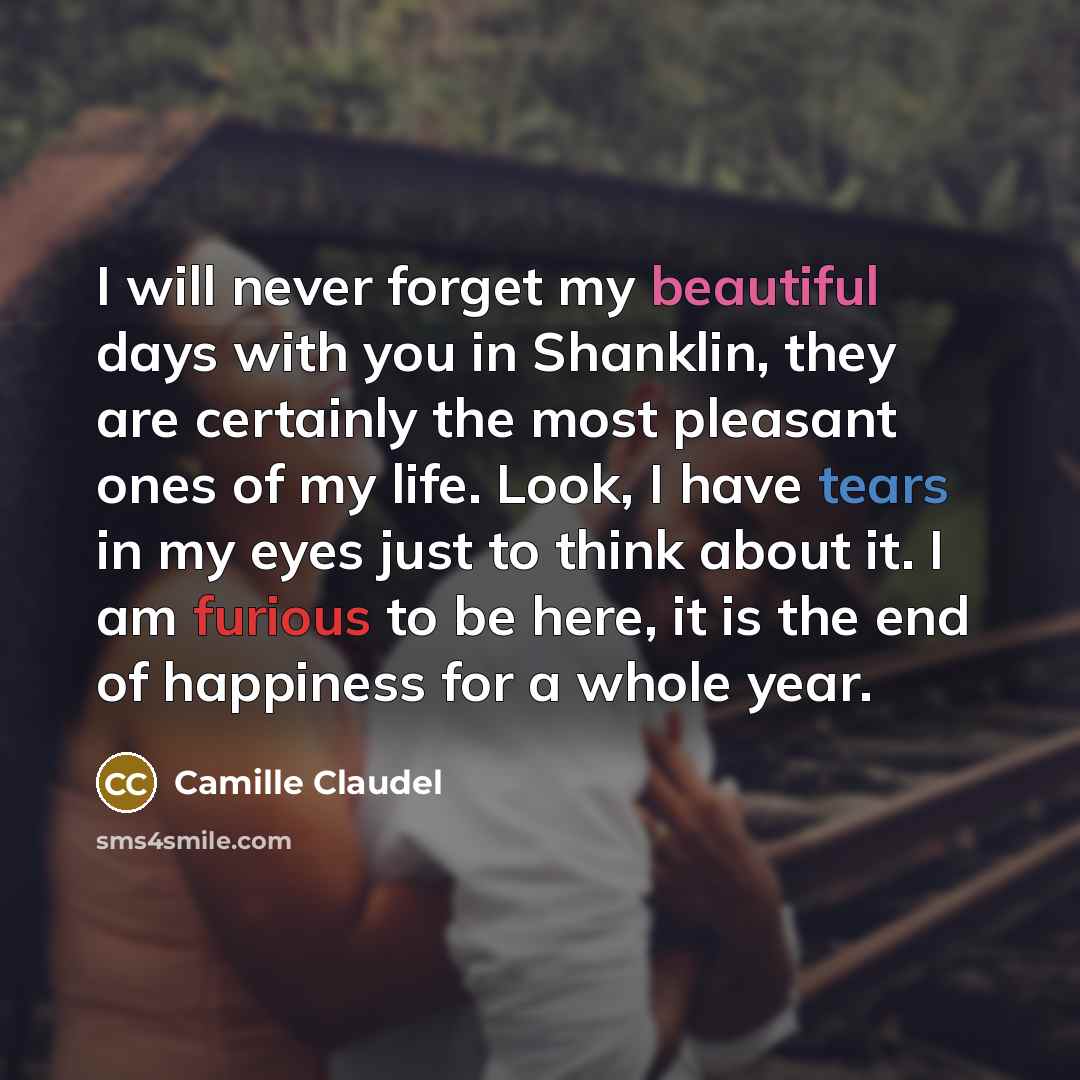 “I will never forget my beautiful days with you in Shanklin, they are certainly the most pleasant ones of my life. Look, I have tears in my eyes just to think about it. I am furious to be here, it is the end of happiness for a whole year.” quote by Camille Claudel