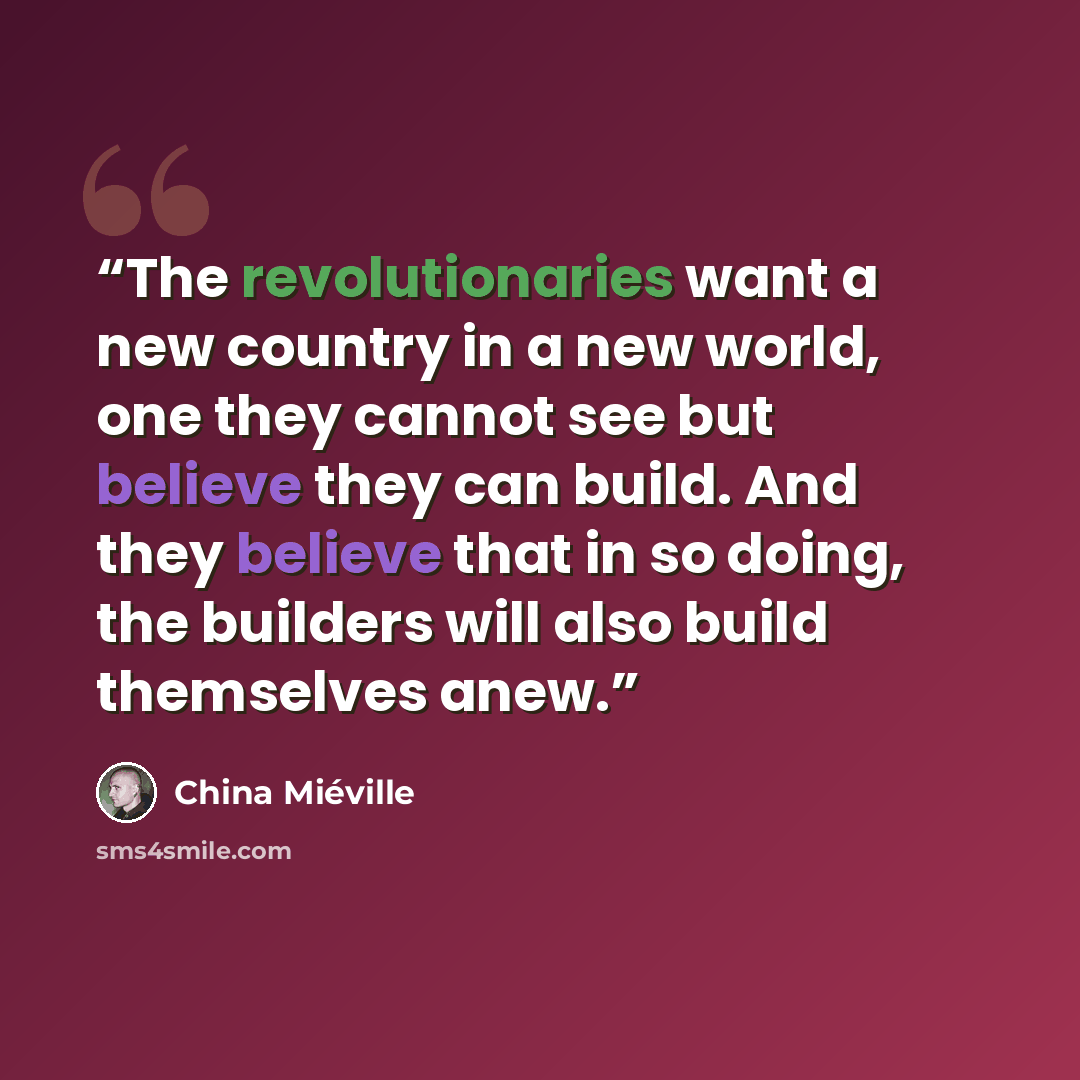 “The revolutionaries want a new country in a new world, one they cannot see but believe they can build. And they believe that in so doing, the builders will also build themselves anew.” quote by China Miéville