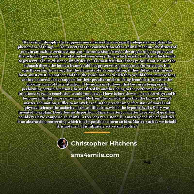 “It is vain philosophy that supposes more causes than are exactly adequate to explain the phenomena of things. . . . You assert that the construction of the animal machine, the fitness of certain animals to certain situations, the connexion between the organs of perception and that which is…” quote by Christopher Hitchens