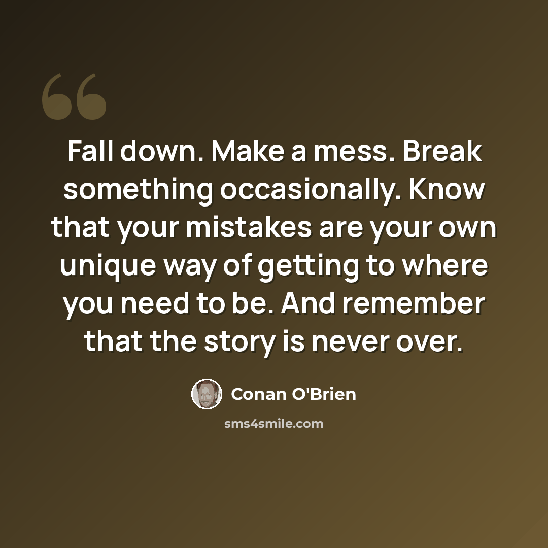“Fall down. Make a mess. Break something occasionally. Know that your mistakes are your own unique way of getting to where you need to be. And remember that the story is never over.” quote by Conan O'Brien