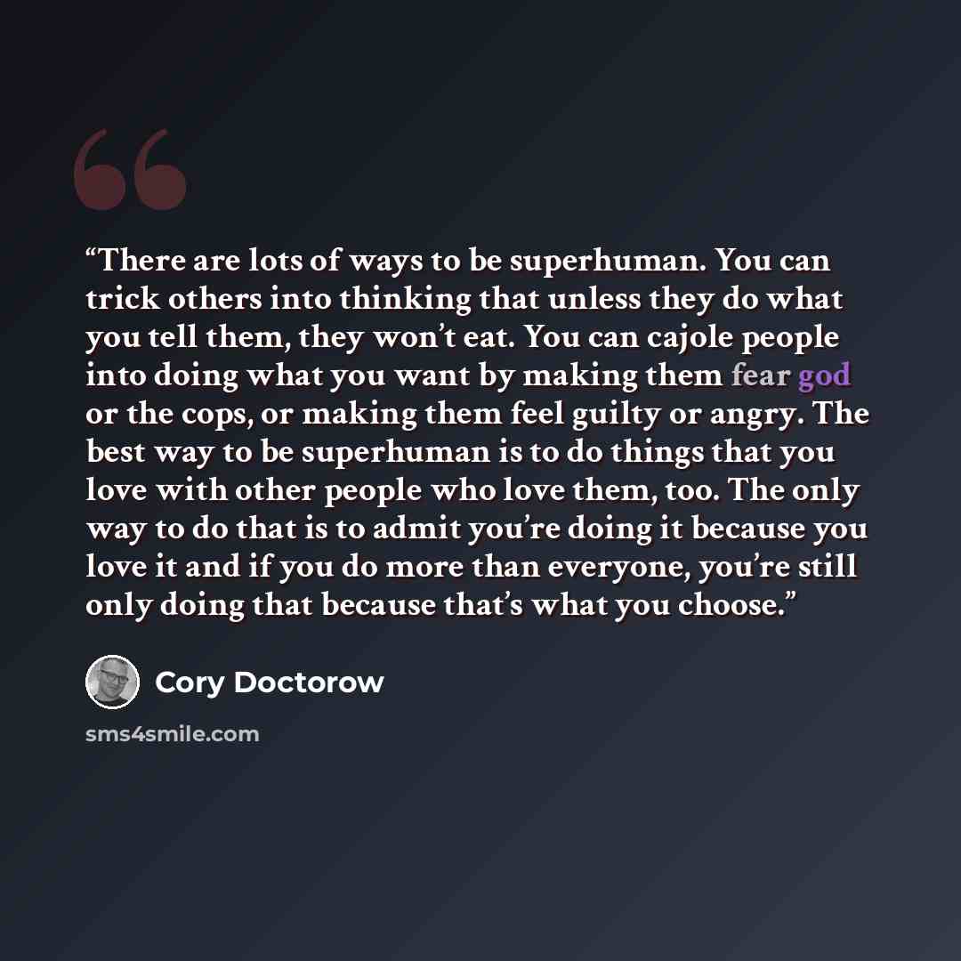 “There are lots of ways to be superhuman. You can trick others into thinking that unless they do what you tell them, they won’t eat. You can cajole people into doing what you want by making them fear god or the cops, or making them feel guilty or angry. The best way to be superhuman is to do things…” quote by Cory Doctorow