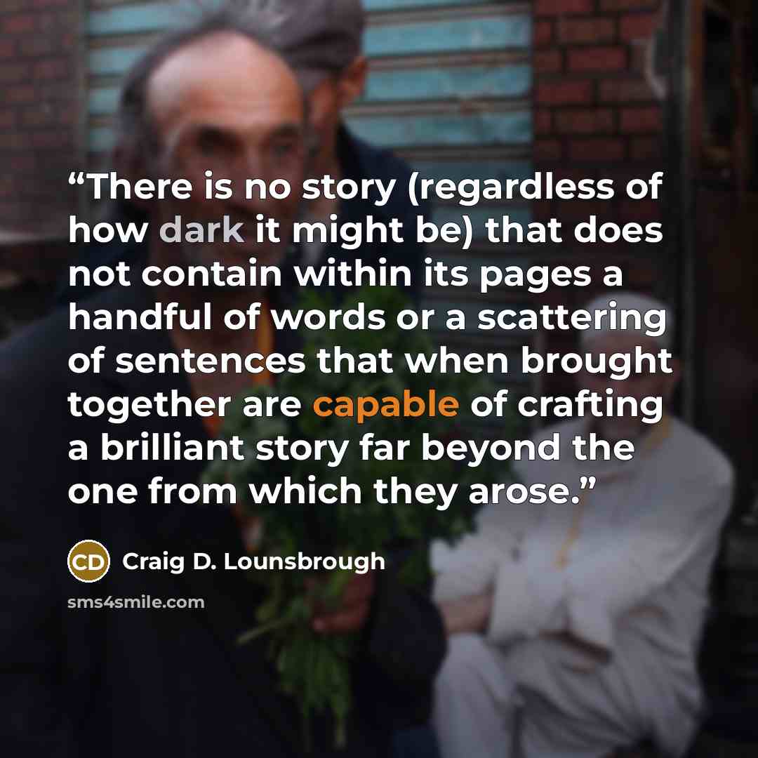 “There is no story (regardless of how dark it might be) that does not contain within its pages a handful of words or a scattering of sentences that when brought together are capable of crafting a brilliant story far beyond the one from which they arose.” quote by Craig D. Lounsbrough