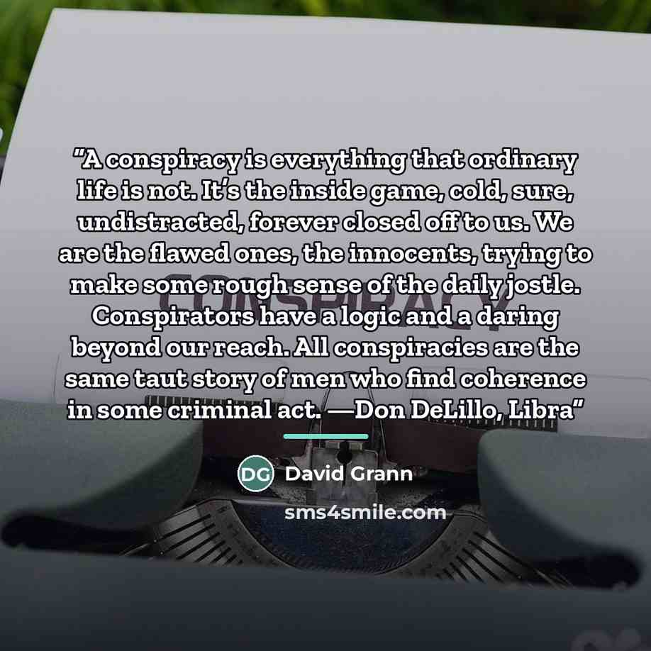 “A conspiracy is everything that ordinary life is not. It’s the inside game, cold, sure, undistracted, forever closed off to us. We are the flawed ones, the innocents, trying to make some rough sense of the daily jostle. Conspirators have a logic and a daring beyond our reach. All conspiracies are…” quote by David Grann