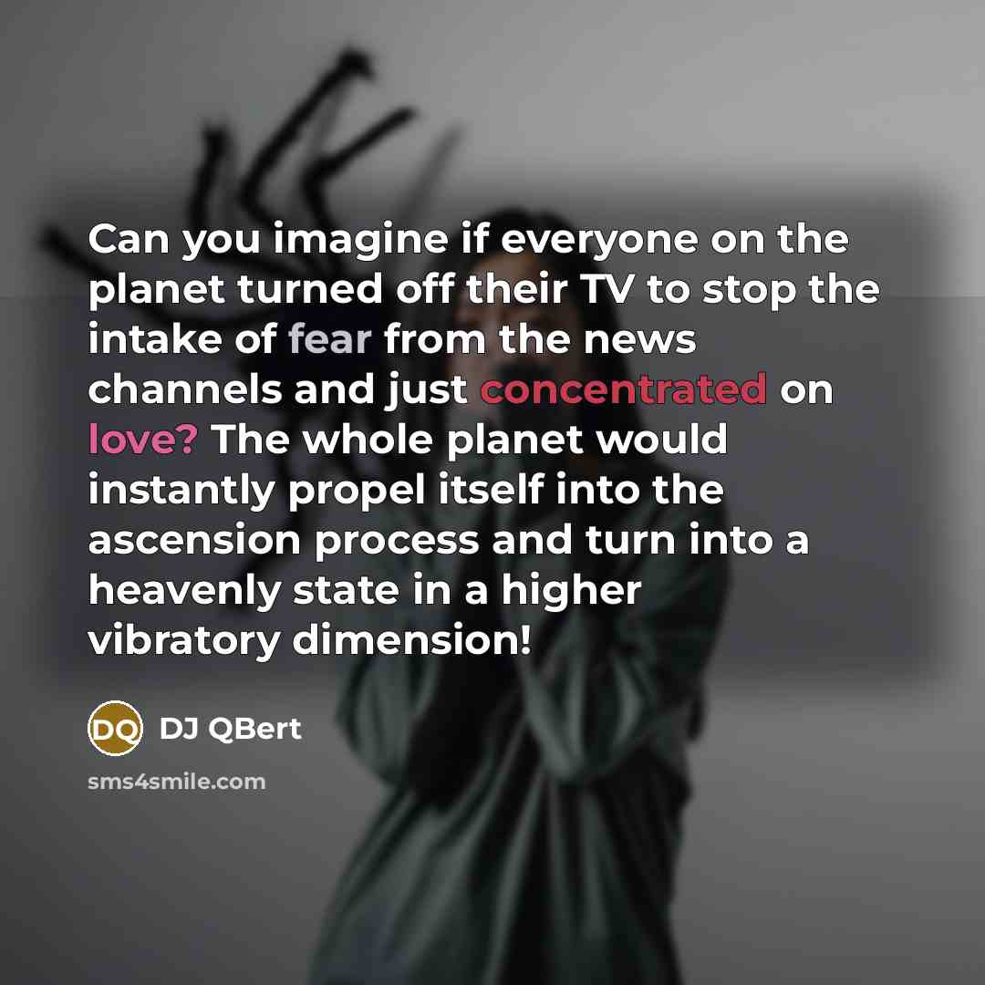 “Can you imagine if everyone on the planet turned off their TV to stop the intake of fear from the news channels and just concentrated on love? The whole planet would instantly propel itself into the ascension process and turn into a heavenly state in a higher vibratory dimension!” quote by DJ QBert