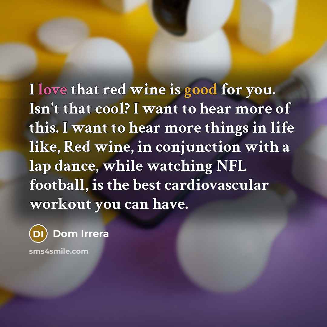 “I love that red wine is good for you. Isn't that cool? I want to hear more of this. I want to hear more things in life like, Red wine, in conjunction with a lap dance, while watching NFL football, is the best cardiovascular workout you can have.” quote by Dom Irrera