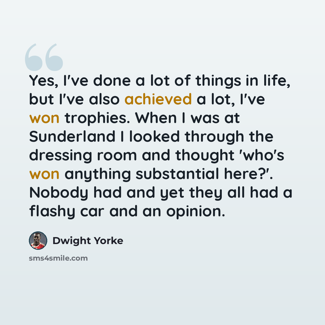 “Yes, I've done a lot of things in life, but I've also achieved a lot, I've won trophies. When I was at Sunderland I looked through the dressing room and thought 'who's won anything substantial here?'. Nobody had and yet they all had a flashy car and an opinion.” quote by Dwight Yorke
