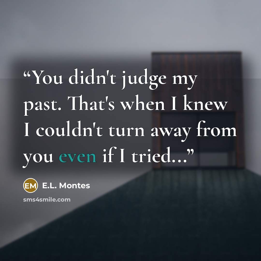 “You didn't judge my past. That's when I knew I couldn't turn away from you even if I tried...” quote by E.L. Montes