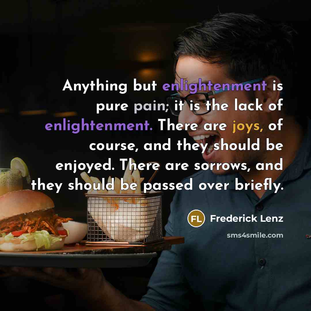 “Anything but enlightenment is pure pain; it is the lack of enlightenment. There are joys, of course, and they should be enjoyed. There are sorrows, and they should be passed over briefly.” quote by Frederick Lenz