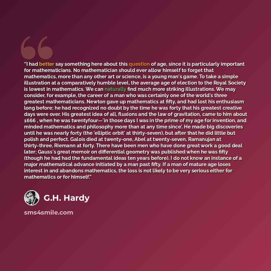 “I had better say something here about this question of age, since it is particularly important for mathematicians. No mathematician should ever allow himself to forget that mathematics, more than any other art or science, is a young man's game. To take a simple illustration at a comparatively…” quote by G.H. Hardy