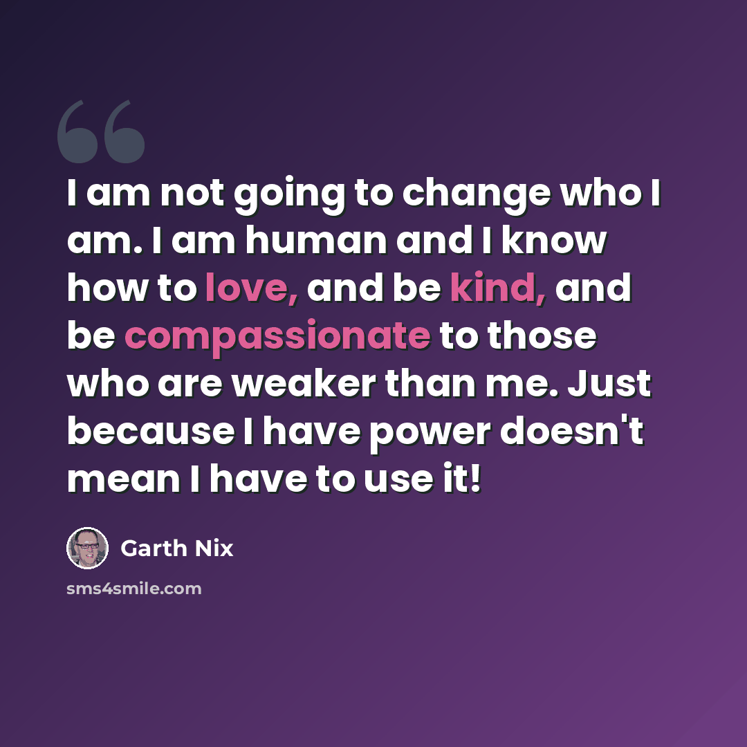 “I am not going to change who I am. I am human and I know how to love, and be kind, and be compassionate to those who are weaker than me. Just because I have power doesn't mean I have to use it!” quote by Garth Nix