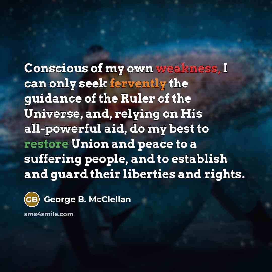 “Conscious of my own weakness, I can only seek fervently the guidance of the Ruler of the Universe, and, relying on His all-powerful aid, do my best to restore Union and peace to a suffering people, and to establish and guard their liberties and rights.” quote by George B. McClellan