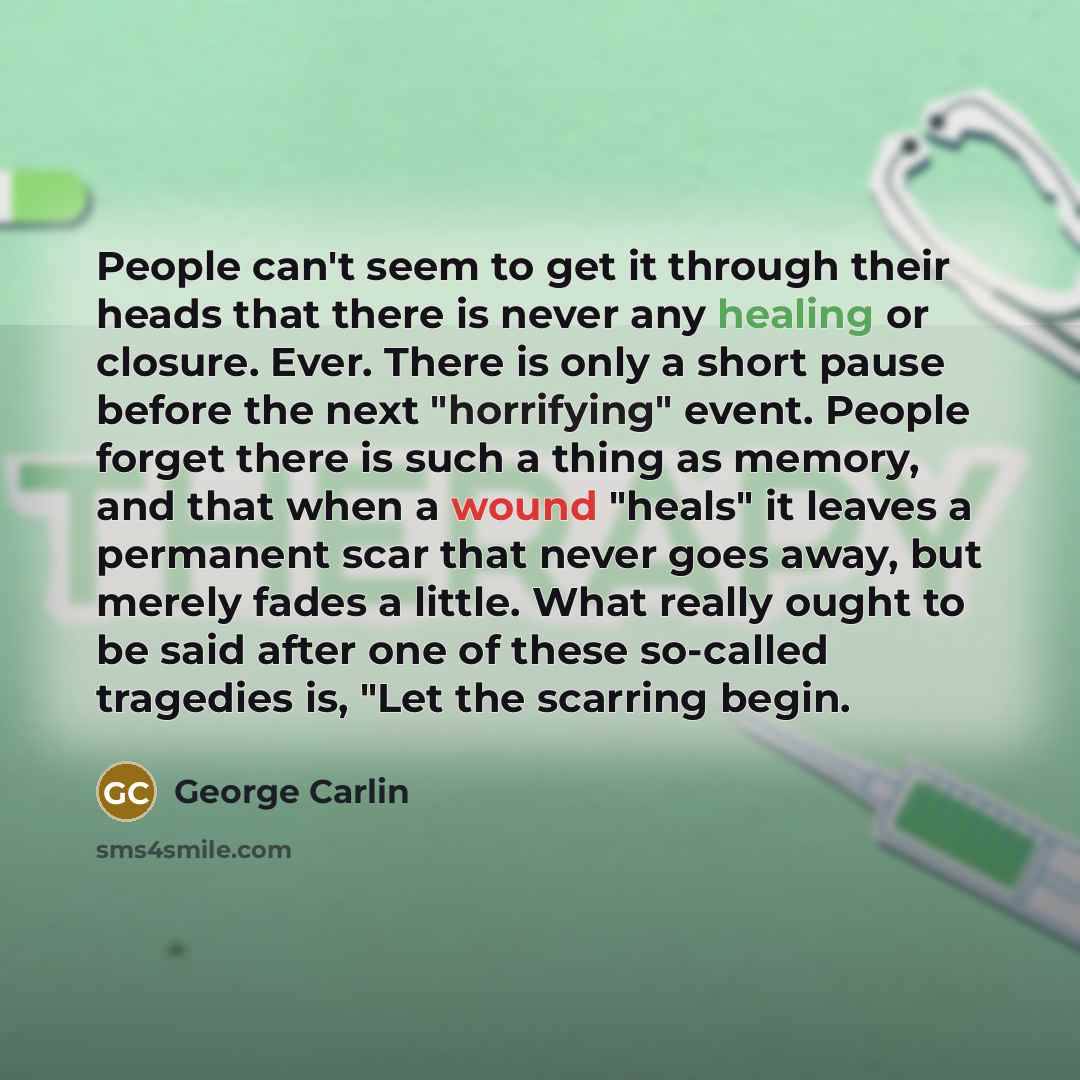 “People can't seem to get it through their heads that there is never any healing or closure. Ever. There is only a short pause before the next "horrifying" event. People forget there is such a thing as memory, and that when a wound "heals" it leaves a permanent scar that never goes away, but merely…” quote by George Carlin