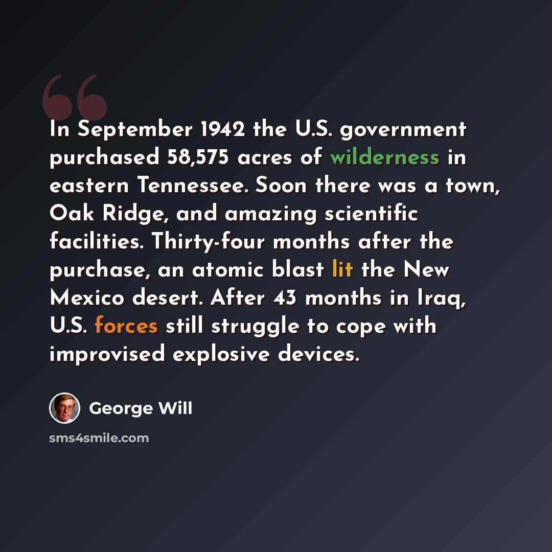 “In September 1942 the U.S. government purchased 58,575 acres of wilderness in eastern Tennessee. Soon there was a town, Oak Ridge, and amazing scientific facilities. Thirty-four months after the purchase, an atomic blast lit the New Mexico desert. After 43 months in Iraq, U.S. forces still…” quote by George Will