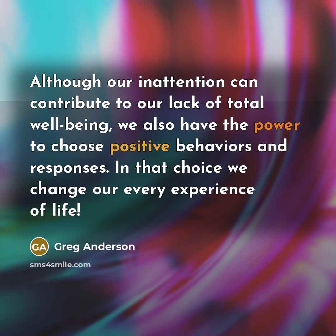 “Although our inattention can contribute to our lack of total well-being, we also have the power to choose positive behaviors and responses. In that choice we change our every experience of life!” quote by Greg Anderson