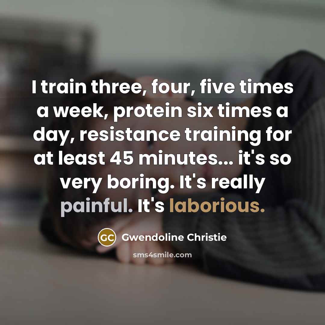 “I train three, four, five times a week, protein six times a day, resistance training for at least 45 minutes... it's so very boring. It's really painful. It's laborious.” quote by Gwendoline Christie