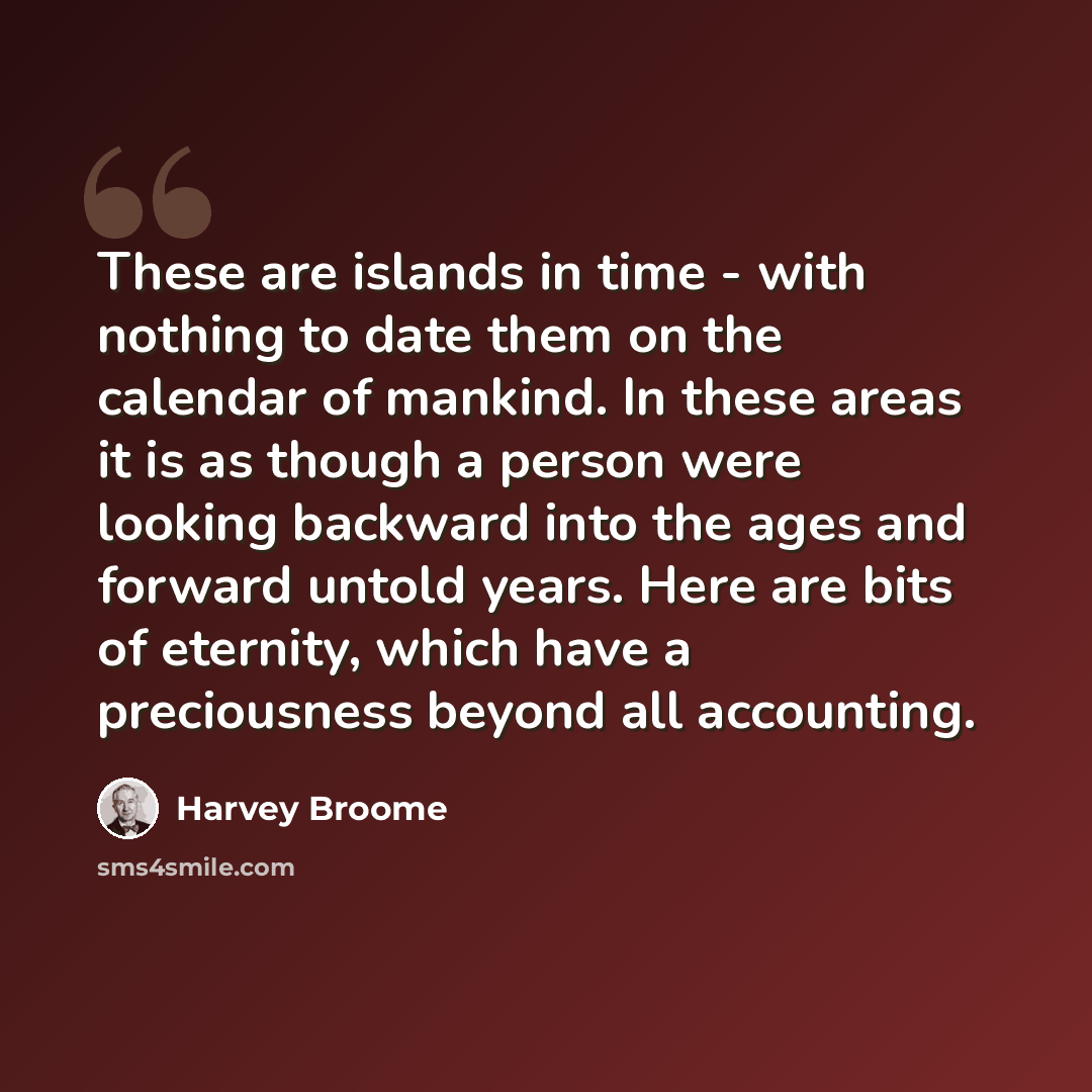 “These are islands in time - with nothing to date them on the calendar of mankind. In these areas it is as though a person were looking backward into the ages and forward untold years. Here are bits of eternity, which have a preciousness beyond all accounting.” quote by Harvey Broome