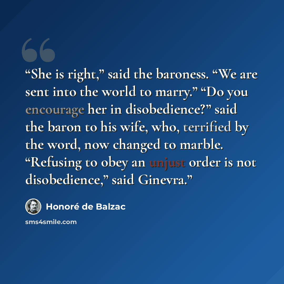 “She is right,” said the baroness. “We are sent into the world to marry.” “Do you encourage her in disobedience?” said the baron to his wife, who, terrified by the word, now changed to marble. “Refusing to obey an unjust order is not disobedience,” said Ginevra.” quote by Honoré de Balzac