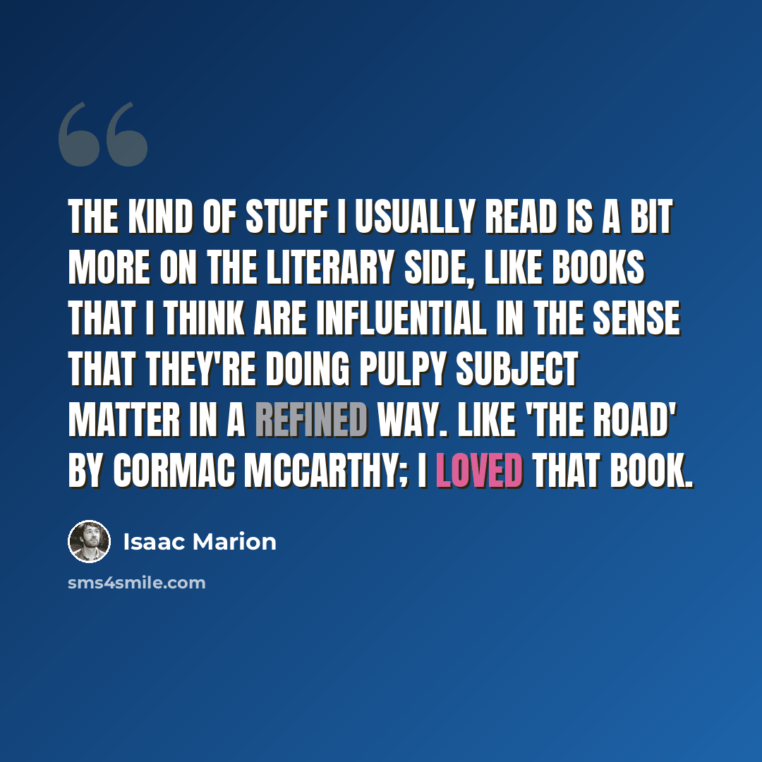 “The kind of stuff I usually read is a bit more on the literary side, like books that I think are influential in the sense that they're doing pulpy subject matter in a refined way. Like 'The Road' by Cormac McCarthy; I loved that book.” quote by Isaac Marion