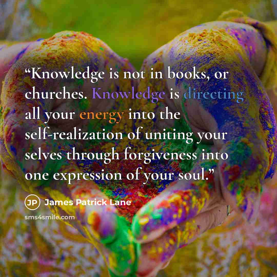 “Knowledge is not in books, or churches. Knowledge is directing all your energy into the self-realization of uniting your selves through forgiveness into one expression of your soul.” quote by James Patrick Lane