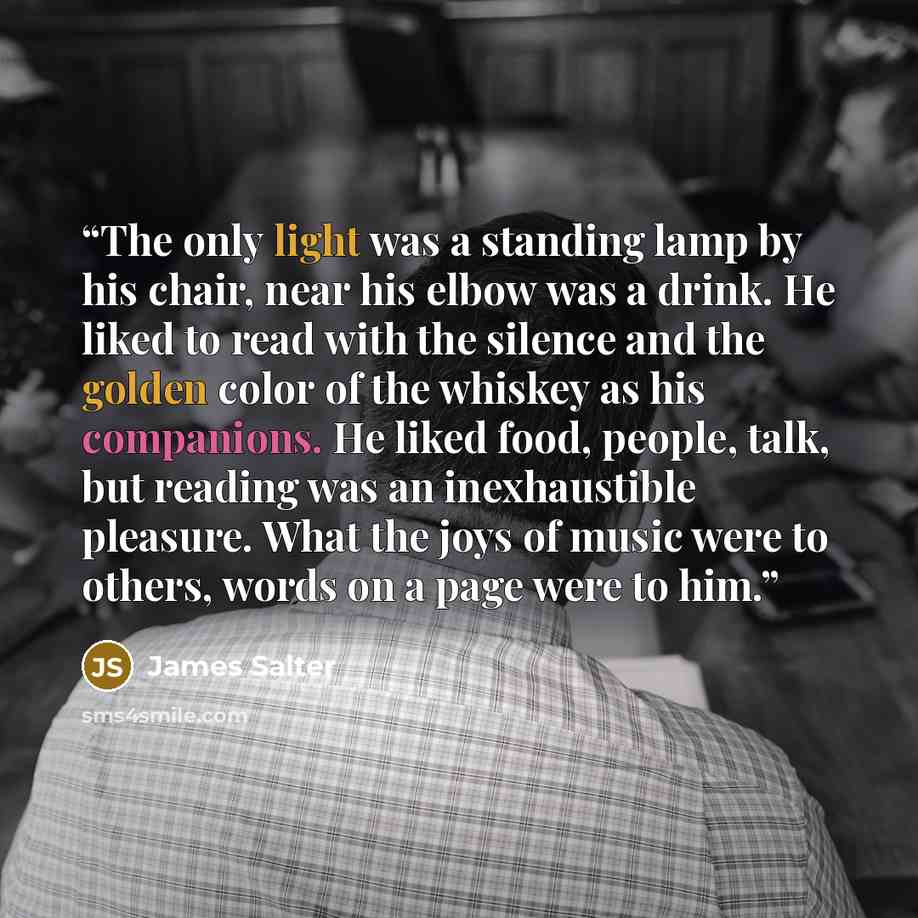 “The only light was a standing lamp by his chair, near his elbow was a drink. He liked to read with the silence and the golden color of the whiskey as his companions. He liked food, people, talk, but reading was an inexhaustible pleasure. What the joys of music were to others, words on a page were…” quote by James Salter