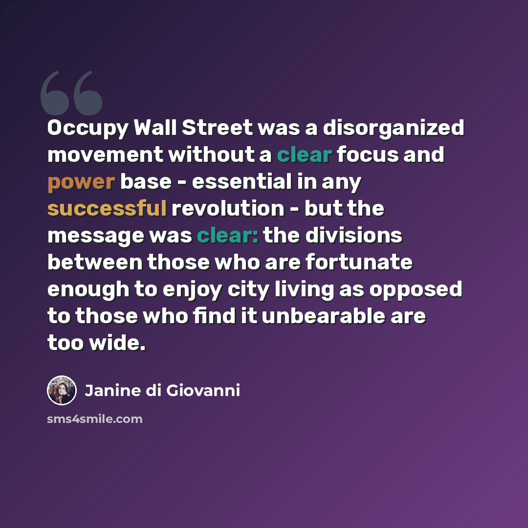 “Occupy Wall Street was a disorganized movement without a clear focus and power base - essential in any successful revolution - but the message was clear: the divisions between those who are fortunate enough to enjoy city living as opposed to those who find it unbearable are too wide.” quote by Janine di Giovanni