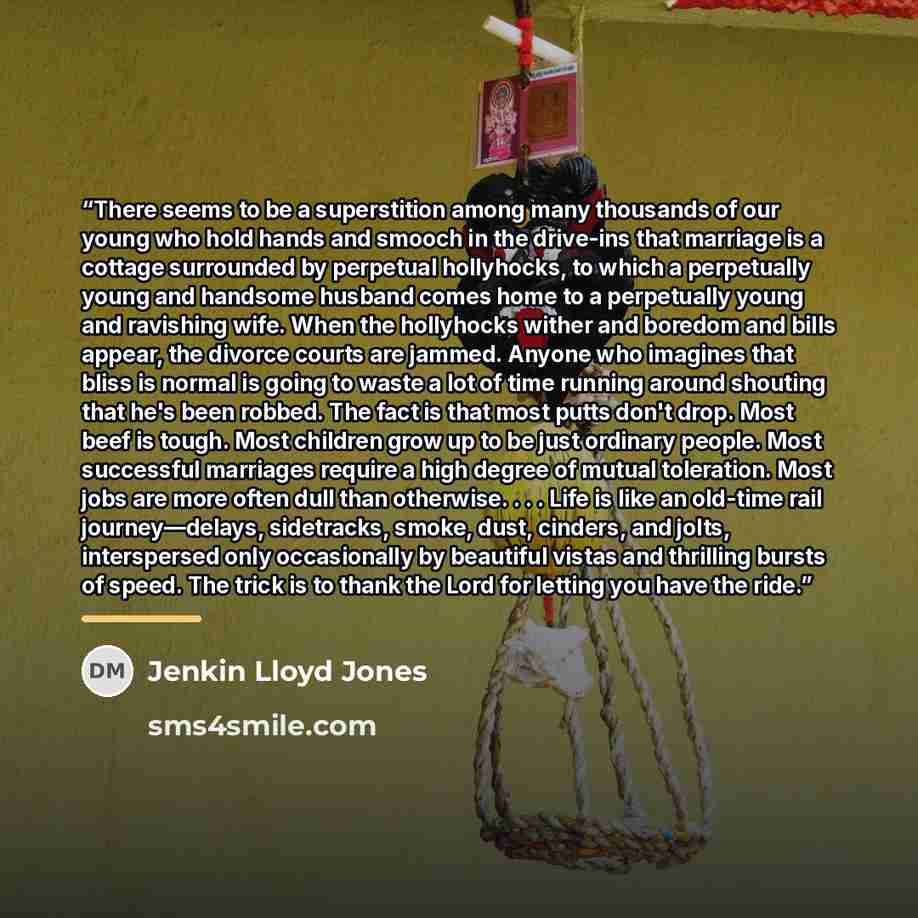 “There seems to be a superstition among many thousands of our young who hold hands and smooch in the drive-ins that marriage is a cottage surrounded by perpetual hollyhocks, to which a perpetually young and handsome husband comes home to a perpetually young and ravishing wife. When the hollyhocks…” quote by Jenkin Lloyd Jones
