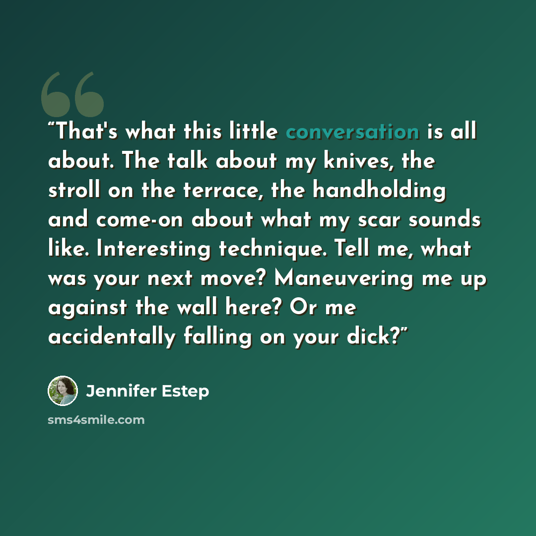 “That's what this little conversation is all about. The talk about my knives, the stroll on the terrace, the handholding and come-on about what my scar sounds like. Interesting technique. Tell me, what was your next move? Maneuvering me up against the wall here? Or me accidentally falling on your…” quote by Jennifer Estep