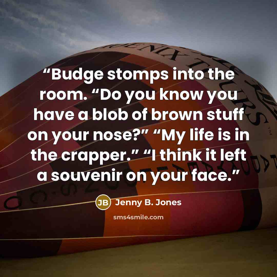 “Budge stomps into the room. “Do you know you have a blob of brown stuff on your nose?” “My life is in the crapper.” “I think it left a souvenir on your face.” quote by Jenny B. Jones